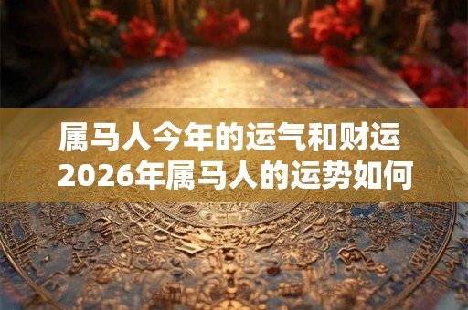 属马人今年的运气和财运 2026年属马人的运势如何 属马人今年的运气和财运 2026年属马人的运势如何