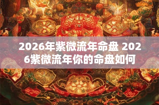 2026年紫微流年命盘 2026紫微流年你的命盘如何 2026年紫微流年命盘 2026紫微流年你的命盘如何