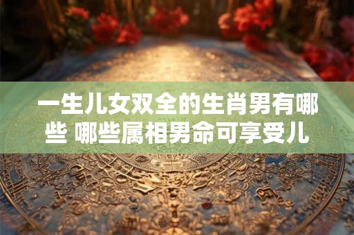 一生儿女双全的生肖男有哪些 哪些属相男命可享受儿女双全之福 一生儿女双全的生肖男有哪些 哪些属相男命可享受儿女双全之福