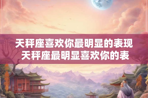 天秤座喜欢你最明显的表现 天秤座最明显喜欢你的表现是什么