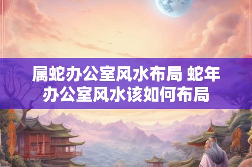 属蛇办公室风水布局 蛇年办公室风水该如何布局