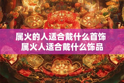 属火的人适合戴什么首饰 属火人适合戴什么饰品 属火的人适合戴什么首饰 属火人适合戴什么饰品