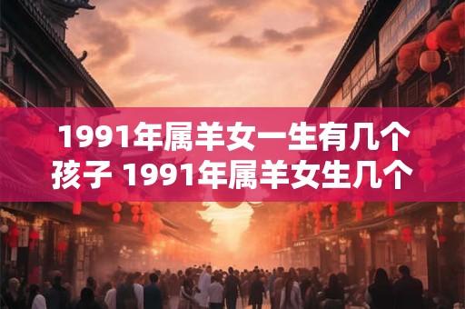 1991年属羊女一生有几个孩子 1991年属羊女生几个孩子 1991年属羊女一生有几个孩子 1991年属羊女生几个孩子