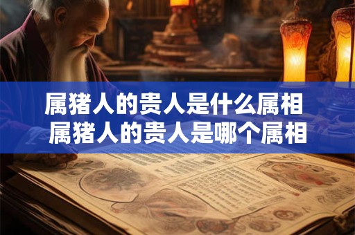 属猪人的贵人是什么属相 属猪人的贵人是哪个属相 属猪人的贵人是什么属相 属猪人的贵人是哪个属相
