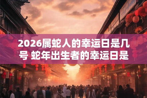 2026属蛇人的幸运日是几号 蛇年出生者的幸运日是哪天