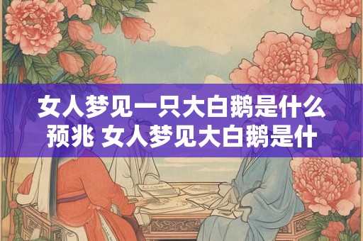 女人梦见一只大白鹅是什么预兆 女人梦见大白鹅是什么意思