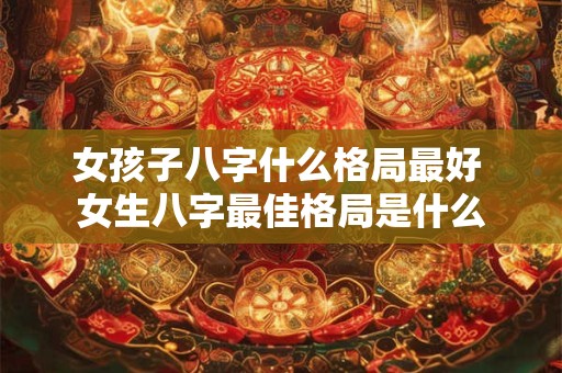 女孩子八字什么格局最好 女生八字最佳格局是什么 女孩子八字什么格局最好 女生八字最佳格局是什么