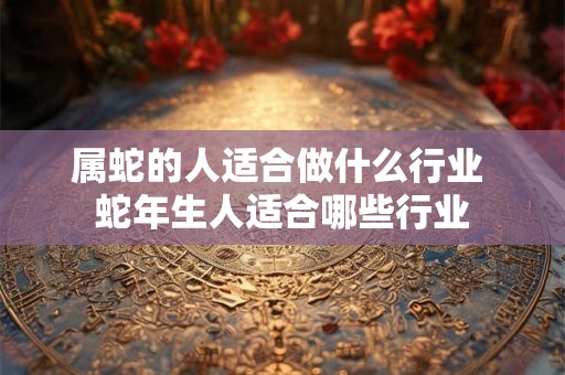 属蛇的人适合做什么行业 蛇年生人适合哪些行业