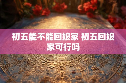 初五能不能回娘家 初五回娘家可行吗 初五能不能回娘家 初五回娘家可行吗