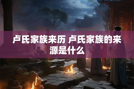 卢氏家族来历 卢氏家族的来源是什么