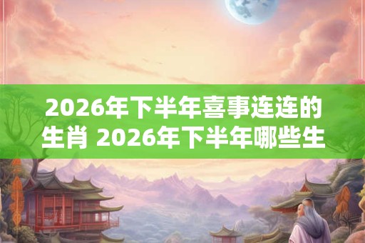 2026年下半年喜事连连的生肖 2026年下半年哪些生肖喜事连连