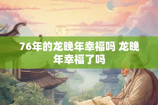 76年的龙晚年幸福吗 龙晚年幸福了吗 76年的龙晚年幸福吗 龙晚年幸福了吗