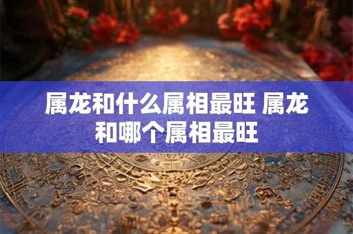 属龙和什么属相最旺 属龙和哪个属相最旺