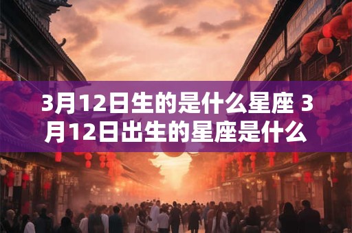 3月12日生的是什么星座 3月12日出生的星座是什么