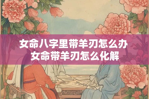 女命八字里带羊刃怎么办 女命带羊刃怎么化解