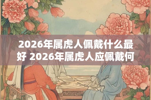 2026年属虎人佩戴什么最好 2026年属虎人应佩戴何物 2026年属虎人佩戴什么最好 2026年属虎人应佩戴何物