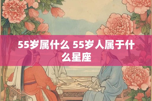 55岁属什么 55岁人属于什么星座 55岁属什么 55岁人属于什么星座