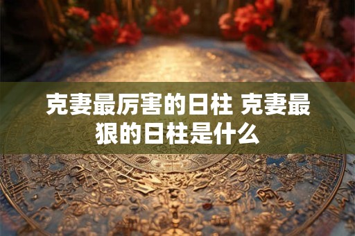 克妻最厉害的日柱 克妻最狠的日柱是什么 克妻最厉害的日柱 克妻最狠的日柱是什么