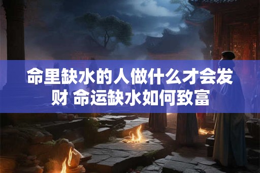 命里缺水的人做什么才会发财 命运缺水如何致富 命里缺水的人做什么才会发财 命运缺水如何致富