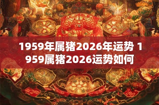 1959年属猪2026年运势 1959属猪2026运势如何 1959年属猪2026年运势 1959属猪2026运势如何
