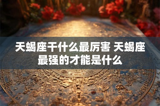 天蝎座干什么最厉害 天蝎座最强的才能是什么 天蝎座干什么最厉害 天蝎座最强的才能是什么