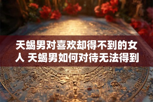 天蝎男对喜欢却得不到的女人 天蝎男如何对待无法得到的女人 天蝎男对喜欢却得不到的女人 天蝎男如何对待无法得到的女人