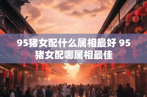 95猪女配什么属相最好 95猪女配哪属相最佳 95猪女配什么属相最好 95猪女配哪属相最佳