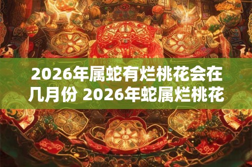 2026年属蛇有烂桃花会在几月份 2026年蛇属烂桃花月是哪个 2026年属蛇有烂桃花会在几月份 2026年蛇属烂桃花月是哪个