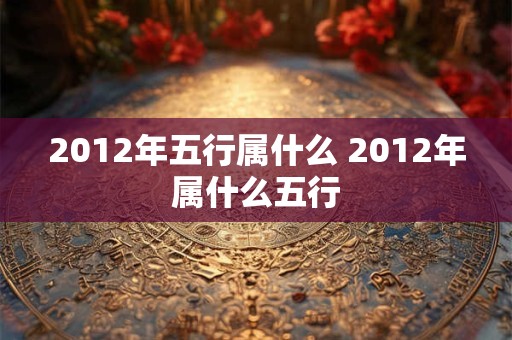 2012年五行属什么 2012年属什么五行 2012年五行属什么 2012年属什么五行