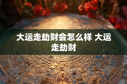 大运走劫财会怎么样 大运走劫财 大运走劫财会怎么样 大运走劫财