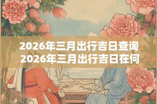 2026年三月出行吉日查询 2026年三月出行吉日在何时 2026年三月出行吉日查询 2026年三月出行吉日在何时