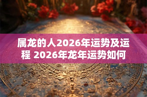 属龙的人2026年运势及运程 2026年龙年运势如何