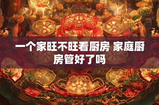 一个家旺不旺看厨房 家庭厨房管好了吗 一个家旺不旺看厨房 家庭厨房管好了吗