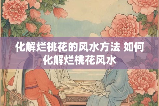 化解烂桃花的风水方法 如何化解烂桃花风水 化解烂桃花的风水方法 如何化解烂桃花风水