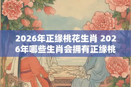 2026年正缘桃花生肖 2026年哪些生肖会拥有正缘桃花运