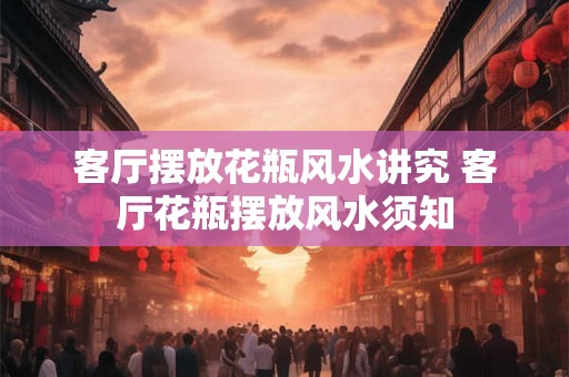 客厅摆放花瓶风水讲究 客厅花瓶摆放风水须知 客厅摆放花瓶风水讲究 客厅花瓶摆放风水须知