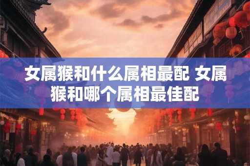 女属猴和什么属相最配 女属猴和哪个属相最佳配 女属猴和什么属相最配 女属猴和哪个属相最佳配