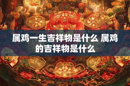 属鸡一生吉祥物是什么 属鸡的吉祥物是什么