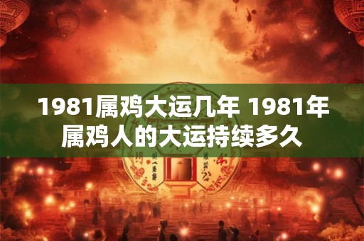 1981属鸡大运几年 1981年属鸡人的大运持续多久