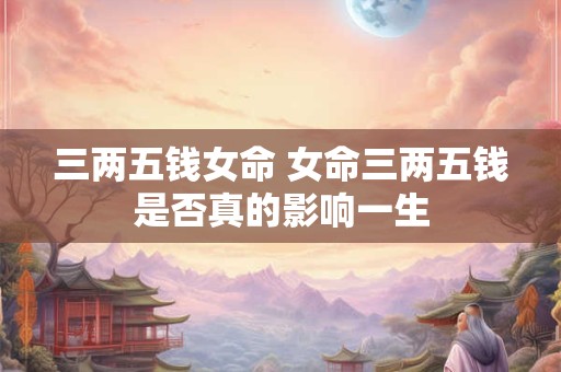 三两五钱女命 女命三两五钱是否真的影响一生 三两五钱女命 女命三两五钱是否真的影响一生