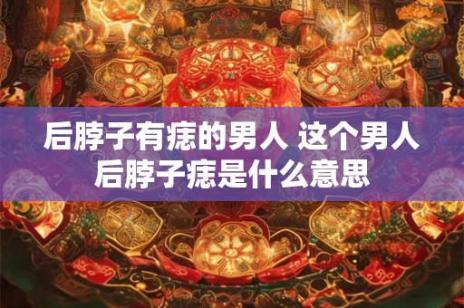 后脖子有痣的男人 这个男人后脖子痣是什么意思 后脖子有痣的男人 这个男人后脖子痣是什么意思