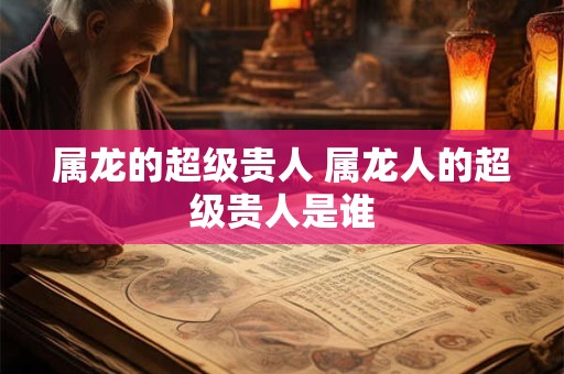 属龙的超级贵人 属龙人的超级贵人是谁
