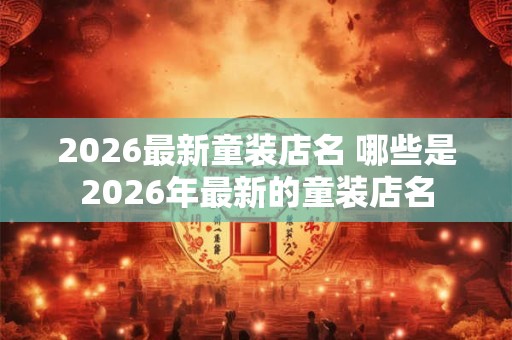 2026最新童装店名 哪些是2026年最新的童装店名 2026最新童装店名 哪些是2026年最新的童装店名