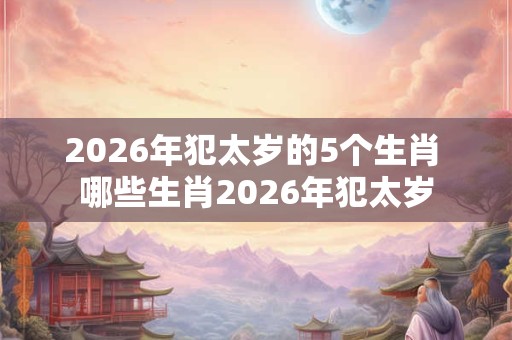 2026年犯太岁的5个生肖 哪些生肖2026年犯太岁 2026年犯太岁的5个生肖 哪些生肖2026年犯太岁