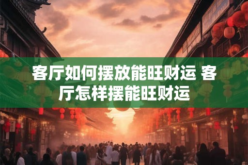 客厅如何摆放能旺财运 客厅怎样摆能旺财运 客厅如何摆放能旺财运 客厅怎样摆能旺财运