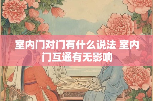 室内门对门有什么说法 室内门互通有无影响 室内门对门有什么说法 室内门互通有无影响