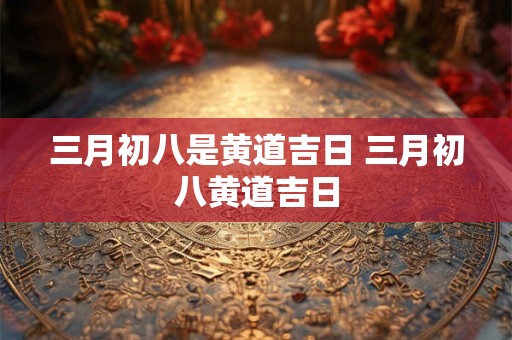 三月初八是黄道吉日 三月初八黄道吉日