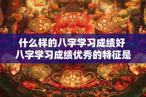 什么样的八字学习成绩好 八字学习成绩优秀的特征是什么 什么样的八字学习成绩好 八字学习成绩优秀的特征是什么