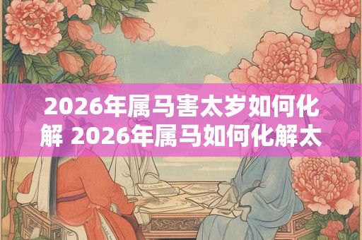 2026年属马害太岁如何化解 2026年属马如何化解太岁 2026年属马害太岁如何化解 2026年属马如何化解太岁