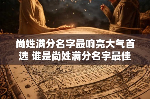 尚姓满分名字最响亮大气首选 谁是尚姓满分名字最佳人选